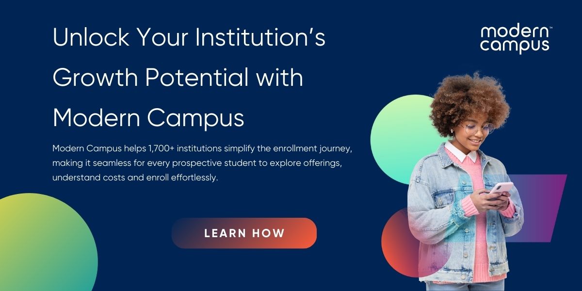 Unlock Your Institution’s Growth Potential with Modern Campus - Modern Campus helps 1,700+ institutions simplify the enrollment journey, making it seamless for every prospective student to explore offerings, understand costs and enroll effortlessly. - Learn how. 